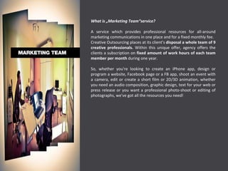 What is „Marketing Team“service? A service which provides professional resources for all-around marketing communications in one place and for a fixed monthly fee. Creative Outsourcing places at its client’s  disposal a whole team of 9 creative professionals.  Within this unique offer, agency offers the clients a subscription on  fixed amount of work hours of each team member per month  during one year. So, whether you're looking to create an iPhone app, design or program a website, Facebook page or a FB app, shoot an event with a camera, edit or create a short film or 2D/3D animation, whether you need an audio composition, graphic design, text for your web or press release or you want a professional photo-shoot or editing of photographs, we've got all the resources you need!  