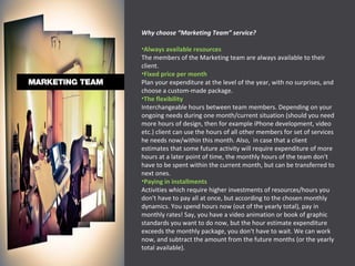 Why choose “Marketing Team” service? Always available resources The members of the Marketing team are always available to their client. Fixed price per month Plan your expenditure at the level of the year, with no surprises, and choose a custom-made package. The flexibility Interchangeable hours between team members. Depending on your ongoing needs during one month/current situation (should you need more hours of design, then for example iPhone development, video etc.) client can use the hours of all other members for set of services he needs now/within this month. Also,  in case that a client estimates that some future activity will require expenditure of more hours at a later point of time, the monthly hours of the team don't have to be spent within the current month, but can be transferred to next ones. Paying in installments Activities which require higher investments of resources/hours you don't have to pay all at once, but according to the chosen monthly dynamics. You spend hours now (out of the yearly total), pay in monthly rates! Say, you have a video animation or book of graphic standards you want to do now, but the hour estimate expenditure exceeds the monthly package, you don't have to wait. We can work now, and subtract the amount from the future months (or the yearly total available). 