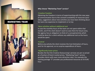 Why choose “Marketing Team” service? Creative freedom Obtaining the freedom in terms of experimenting with the new ways of communication due to the constant availability of resources (your ideas, suggestions about new activities you have been thinking about but were too expensive to implement or to try). New activities without additional cost In case the monthly hours of the team are not spent within that month, and if the client doesn't want to save them for future ones, the agency has an obligation to think of a concept/activity which could be done for a client without any additional cost so the hours would be spent. Control Before any activity the client receives the Cost Estimation of hours, sent for his approval, so no surprise expenditure of hours. Significantly lower prices Besides the fact the Creative Outsourcing’s services are  per se  priced at a fraction of Dutch market prices, “Marketing Team” service provides clients with even more attractive rates. For example the starting package “S” provides you professional resources at 33 EUR/hour 