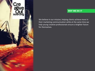 We believe in our mission, helping clients achieve more in their marketing communication while at the same time we help young creative professionals ensure a brighter future for themselves.   