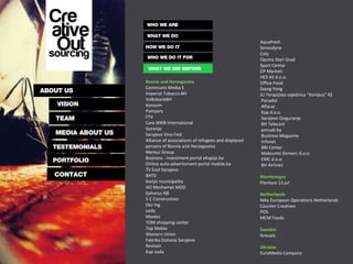 Bosnia and Herzegovina Communis Media S Imperial Tobacco BH VolksbankBH Konzum Pampers FTV Care NWB International Gorenje Sarajevo Vino Fest Alliance of associations of refugees and displaced persons of Bosnia and Herzegovina Merkur Group Business - investment portal eKapija.ba Online auto-advertisment portal mobile.ba TV East Sarajevo BHTV Konjic municipality HO Merhamet MDD Ephorus NB 5 C Construction Eko Ing Ledo Maoles TOM shopping center Top Meblo Western Union Fabrika Duhana Sarajevo Revicon Kap voda Aquafresh Sensodyne Coly Opcina Stari Grad Sport Centar DP Marketi HES AS d.o.o. Office Food Ssang Yong JU Terapijska zajednica "Kampus" KS Panadol Alfacar Kap d.o.o. Sarajevo Osiguranje BH Telecom ponudi.ba Business Magazine Infonet BBI Centar Maksumić Komerc d.o.o. EMC d.o.o. BH Airlines Montenegro Plantaze 13.jul Netherlands Nike European Operations Netherlands Counter Creatives POS MCM Foods Sweden Groupic Ukraine EuroMedia Company 