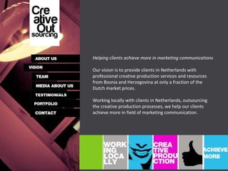 Helping clients achieve more in marketing communications Our vision is to provide clients in Netherlands with professional creative production services and resources from Bosnia and Herzegovina at only a fraction of the Dutch market prices.  Working locally with clients in Netherlands, outsourcing the creative production processes, we help our clients achieve more in field of marketing communication.  