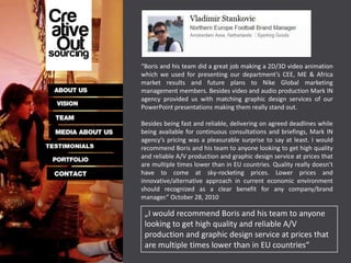 “Boris and his team did a great job making a 2D/3D video animation
which we used for presenting our department’s CEE, ME & Africa
market results and future plans to Nike Global marketing
management members. Besides video and audio production Mark IN
agency provided us with matching graphic design services of our
PowerPoint presentations making them really stand out.

Besides being fast and reliable, delivering on agreed deadlines while
being available for continuous consultations and briefings, Mark IN
agency’s pricing was a pleasurable surprise to say at least. I would
recommend Boris and his team to anyone looking to get high quality
and reliable A/V production and graphic design service at prices that
are multiple times lower than in EU countries. Quality really doesn’t
have to come at sky-rocketing prices. Lower prices and
innovative/alternative approach in current economic environment
should recognized as a clear benefit for any company/brand
manager.” October 28, 2010

 „I would recommend Boris and his team to anyone
 looking to get high quality and reliable A/V
 production and graphic design service at prices that
 are multiple times lower than in EU countries“
 