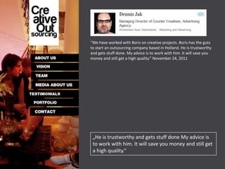 “We have worked with Boris on creative projects. Boris has the guts
to start an outsourcing company based in Holland. He is trustworthy
and gets stuff done. My advice is to work with him. It will save you
money and still get a high quality.” November 24, 2011




 „He is trustworthy and gets stuff done My advice is
 to work with him. It will save you money and still get
 a high quality.“
 