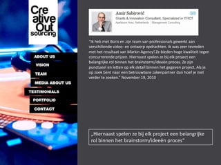 “Ik heb met Boris en zijn team van professionals gewerkt aan
verschillende video- en ontwerp opdrachten. Ik was zeer tevreden
met het resultaat van Markin Agency! Ze bieden hoge kwaliteit tegen
concurrerende prijzen. Hiernaast spelen ze bij elk project een
belangrijke rol binnen het brainstorm/ideeën proces. Ze zijn
punctueel en letten op elk detail binnen het gegeven project. Als je
op zoek bent naar een betrouwbare zakenpartner dan hoef je niet
verder te zoeken.” November 19, 2010




 „Hiernaast spelen ze bij elk project een belangrijke
 rol binnen het brainstorm/ideeën proces“
 