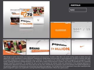 NIKE




Nike belongs to world’s most known and recognized global brands and love brands. Founded in 1964, Nike is the world’s leading supplier of athletic shoes and
apparel and a major manufacturer of sports equipment, employing over 30.000 people across the world. Its world headquarters are based in Portland, USA, while
its European headquarters are based in Amsterdam area, in Hilversum. For the purpose of the meeting of Nike Global management and management of Nike
Europe marketing department handling distributors in CEE, ME & Africa, Creative Outsourcing was to produce a two minute 2D animated film and a powerfully
designed PowerPoint presentation. The animated film was to show and encompass the business results and achievements of the marketing department of
‘Distributorland’ department and present their future plans for the year 2012. Animated film was purposed to capture the attention of the global management on
this particular’s department achievements and communicate their quality work approach. Film serving as the intro to department’s future plans requiring the Nike
global management support, was coupled with a catching PowerPoint designed presentation. Mission was a great success!
 