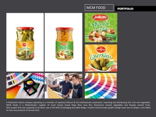 MCM FOOD




A Rotterdam based company operating as a member of Japanese Mitsuni & Ltd multinational corporation, importing and distributing fish, fruit and vegetables.
MCM Foods is a Netherlands’s supplier of much known brand Deep Blue tuna fish, Paramount canned vegetables and Royalty canned fruits.
Mini-project that was supposed to be done, was in the field of packaging and label design. Creative Outsourcing’s graphic design team was to design a new labels
for two new products of canned food.
 