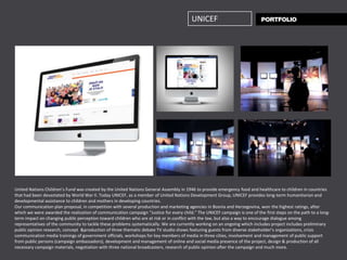 UNICEF




United Nations Children’s Fund was created by the United Nations General Assembly in 1946 to provide emergency food and healthcare to children in countries
that had been devastated by World War II. Today UNICEF, as a member of United Nations Development Group, UNICEF provides long-term humanitarian and
developmental assistance to children and mothers in developing countries.
Our communication plan proposal, in competition with several production and marketing agencies in Bosnia and Herzegovina, won the highest ratings, after
which we were awarded the realization of communication campaign “Justice for every child.” The UNICEF campaign is one of the first steps on the path to a long-
term impact on changing public perception toward children who are at risk or in conflict with the law, but also a way to encourage dialogue among
representatives of the community to tackle these problems systematically. We are currently working on an ongoing which includes project includes preliminary
public opinion research, concept &production of three thematic debate TV studio shows featuring guests from diverse stakeholder’s organizations, crisis
communication media trainings of government officials, workshops for key members of media in three cities, involvement and management of public support
from public persons (campaign ambassadors), development and management of online and social media presence of the project, design & production of all
necessary campaign materials, negotiation with three national broadcasters, research of public opinion after the campaign and much more.
 