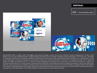 GSK     – Aquafresh&Sensodyne




GlaxoSmithKline (GSK) is a global, world’s third biggest, pharmaceutical, biologics, vaccines and consumer healthcare company headquartered in London, United
Kingdom. One of its most established brands is a global Aquafresh brand which carries a portfolio oral hygiene products (toothpastes, tooth-brushes etc.). Sensodyne
is a toothpaste, toothbrush and mouthwash marketed for individuals with sensitive teeth and/or dentine hypersensitivity. Working for as a subcontractor to a local
media buying agency in Bosnia and Herzegovina, during 2011 we produced an educational-informative TV project on oral hygiene and health. The TV advertorial
named „For healthy and beautiful smile“ is a 2 minute TV format broadcasted every working day in prime time on one of the BH commercial TV stations. An
innovative and alternative form of communication, associating brands of Aquafresh and Sensodyne with advices provided by local dentists. Viewers were able to learn
about tips, tricks and topics from oral health, ask and get answers from professionals and at the same time receive information on adequate Aqufresh and Sendoyne
line of products. Being responsible for the complete production processes and all production elements, project ran for six months of 2011 and was a great success. It
is to grow into a cross-media project in 2012 mixing traditional and new media such as social media and internet.
 