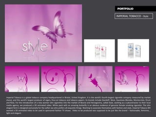 IMPERIAL TOBACCO - Style




Imperial Tobacco is a global tobacco company headquartered in Bristol, United Kingdom. It is the world’s fourth-largest cigarette company measured by market
share), and the world's largest producer of cigars, fine-cut tobacco and tobacco papers. Its brands include Davidoff, West, Gauloises Blondes, Montecristo, Drum
and Rizla. For the introduction of a new women slim cigarettes into the market of Bosnia and Herzegovina, called Style, working as a subcontractor to their local
media agency, we produced a 3D animated video. White pack with an amazing butterfly is an obvious evidence of genuine female smoking cigarette. The slim
elegant form is designed exclusively for the softer sex who prefers all exquisite things. Wanting to associate themselves with fashion and style, Imperial Tobacco BH
wanted a 3D animated video to be used in sponsored fashion TV shows. Video to be produced was supposed to be just like the brand – fashionable, feminine, ,
light and elegant.
 