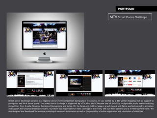 MTV Street Dance Challenge




Street Dance Challenge Sarajevo is a regional dance event competition taking place in Sarajevo. It was started by a BBI Center shopping mall as support to
youngsters and local dance scene. The street dance challenge is supported by MTV Adria and it became one of the city’s recognizable public events featuring
competitors from Croatia, Slovenia, Bosnia and Herzegovina and Serbia. On the Sarajevo’s children Square, a real musical and dance spectacle aimed to introduce
and support the Sarajevo street dance scene. Our team was responsible for video coverage of the event, with our three cameras and a 9 meter camera crane. We
also designed and developed the website providing all necessary information as well as the possibility of online registration and submission of video files.
 