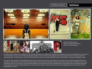 UN Pillar of Shame




                                                                                                                  UN Pillar of Shame project
                                                                                                                  Zentrum für Politische Schönheit
                                                                                                                  (Center for Political Beauty)




The Pillar of Shame will serve as a metaphor for the immense betrayal of the United Nations in Bosnia and Herzegovina, and as a warning to all future co-workers of
the United Nations. The plan: the 16,744 shoes (representing 8,372 victims) should form two gigantic letters measuring eight meters in height and colored in
shimmering white. The two letters (‘U’ and ‘N’) will be penetrated by three monumental bullet holes with real shoes found in mass graves embedded in them.

In search for public support, our photography production team, led by Vanja Lisac, was to take pictures of more than 100 most influential people in Bosnia and
Herzegovina. Their support was to be shown through photographs of them being barefooted in different location throughout Sarajevo, holding their shoes to be
donated for the cause, next to them. The whole project lasted for several months; most of the photographs were done outside and in natural light. Photographs
were published all around the world (magazines, TV, internet). Project continues, while next year there will be a photography book coming out with all of the
photographs in one place.
 