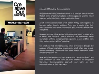 Integrated Marketing Communications

Integrated Marketing Communications is a concept which ensures
that all forms of communications and messages are carefully linked
together and unified into a single, optimizing force.

All of communications tools work better if they work together in
harmony rather than in isolation. Their sum is greater than their
parts - providing they speak consistently with one voice all the time,
every time.

However, to truly follow an IMC philosophy one needs to invest a lot
of effort and resources. These resources are sometimes either
unavailable within a company or too expensive to seek and hire from
third parties on the „ad hoc“ principle.

For small and mid-sized companies, times of recession brought the
pressure of lower marketing investments, which often lead to sub-
optimal marketing communications, lower brand awareness, lower
conversion to sales etc.

Now with Creative Outsourcing's new service, „Marketing Team“, any
sized company can from now on truly embrace the Integrated
Marketing Communications approach and work on their
communications at their own pace.
 