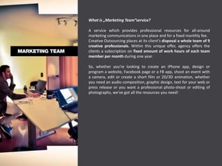 What is „Marketing Team“service?

A service which provides professional resources for all-around
marketing communications in one place and for a fixed monthly fee.
Creative Outsourcing places at its client’s disposal a whole team of 9
creative professionals. Within this unique offer, agency offers the
clients a subscription on fixed amount of work hours of each team
member per month during one year.

So, whether you're looking to create an iPhone app, design or
program a website, Facebook page or a FB app, shoot an event with
a camera, edit or create a short film or 2D/3D animation, whether
you need an audio composition, graphic design, text for your web or
press release or you want a professional photo-shoot or editing of
photographs, we've got all the resources you need!
 
