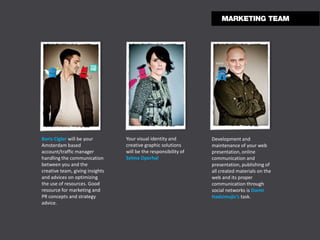 Boris Cigler will be your        Your visual identity and        Development and
Amsterdam based                  creative graphic solutions      maintenance of your web
account/traffic manager          will be the responsibility of   presentation, online
handling the communication       Selma Operhal                   communication and
between you and the                                              presentation, publishing of
creative team, giving insights                                   all created materials on the
and advices on optimizing                                        web and its proper
the use of resources. Good                                       communication through
resource for marketing and                                       social networks is Damir
PR concepts and strategy                                         Hadzimujic’s task.
advice.
 