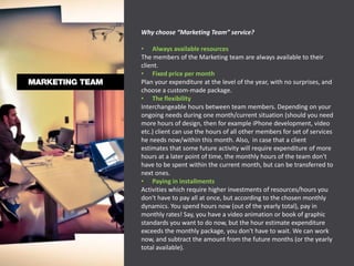 Why choose “Marketing Team” service?

• Always available resources
The members of the Marketing team are always available to their
client.
• Fixed price per month
Plan your expenditure at the level of the year, with no surprises, and
choose a custom-made package.
• The flexibility
Interchangeable hours between team members. Depending on your
ongoing needs during one month/current situation (should you need
more hours of design, then for example iPhone development, video
etc.) client can use the hours of all other members for set of services
he needs now/within this month. Also, in case that a client
estimates that some future activity will require expenditure of more
hours at a later point of time, the monthly hours of the team don't
have to be spent within the current month, but can be transferred to
next ones.
• Paying in installments
Activities which require higher investments of resources/hours you
don't have to pay all at once, but according to the chosen monthly
dynamics. You spend hours now (out of the yearly total), pay in
monthly rates! Say, you have a video animation or book of graphic
standards you want to do now, but the hour estimate expenditure
exceeds the monthly package, you don't have to wait. We can work
now, and subtract the amount from the future months (or the yearly
total available).
 