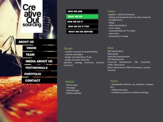 Video
                                          - graphics : 2D/3D animations
                                          - editing and postproduction of video materials
                                          - ad adaptations
                                          - titling
                                          - video presentations
                                          - music videos
                                          - visual identities for TV shows
                                          - voice overs
                                          - composition of songs




Design                                    Web
- creative concepts & visual identities   SEO optimization
- creative campaigns                      Web design
- design and adaptation of ads            Flash/Flex development
- design of promo materials:              PHP development
(banners, catalogs, brochures, business   Front-end development: CSS, JavaScript,
cards etc.)                               HTML, Word press
                                          Web maintenance: HTML formatting / content
                                          insertion




 Mobile                                     Photo
 - iPhone apps                              - photography (fashion, art, products, catalogs
 - iPad apps                                etc.)
 - Andrioid apps                            - image processing
 - Mobile websites                          - complete production of photo shootings
 