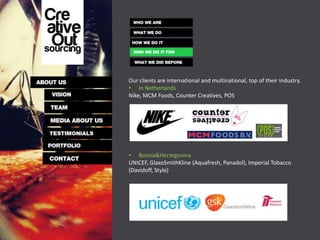 Our clients are international and multinational, top of their industry.
• In Netherlands
Nike, MCM Foods, Counter Creatives, POS




• Bosnia&Herzegovina
UNICEF, GlaxoSmithKline (Aquafresh, Panadol), Imperial Tobacco
(Davidoff, Style)
 