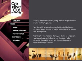 Building a better future for young creative profesionals in
Bosnia and Herzegovina.

Working with us, our clients are helping build a better
future for a vast number of young professionals in Bosnia
and Herzegovina.

Working for international clients, we desire to empower
young professionals in Bosnia and Herzegovina by
providing them with better working conditions and
employment opportunities.
 