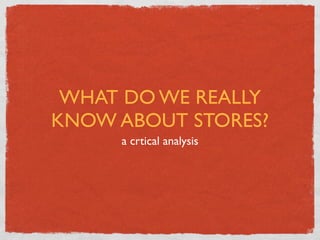 WHAT DO WE REALLY
KNOW ABOUT STORES?
     a сrtical analysis
 