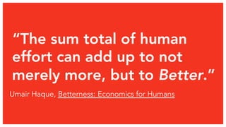 “The sum total of human
effort can add up to not
merely more, but to Better.”
Umair Haque, Betterness: Economics for Humans
 
