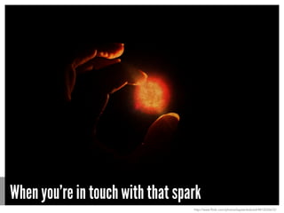 When you’re in touch with that spark
http://www.flickr.com/photos/kaptainkobold/4812035672/
 