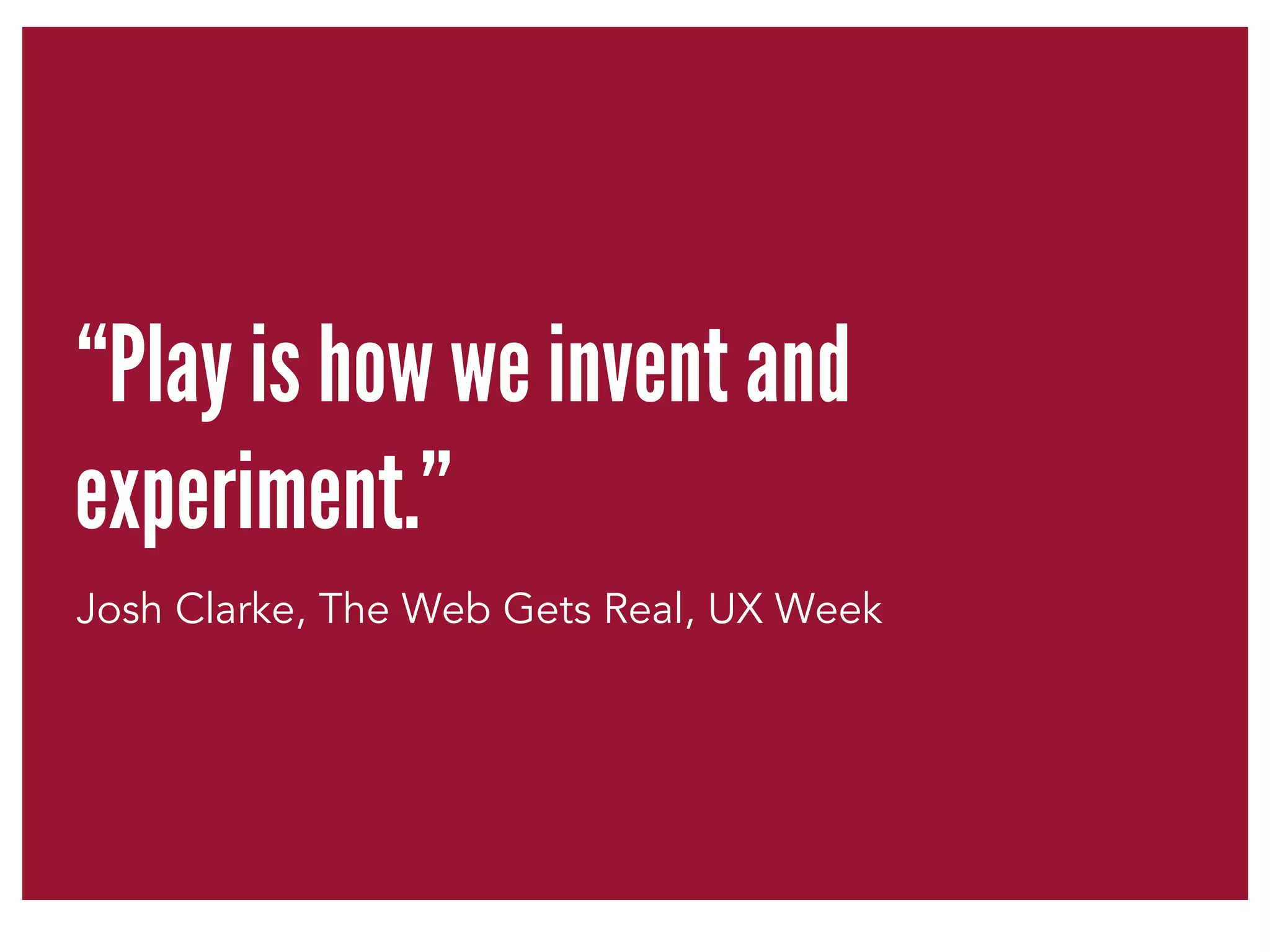 “Play is how we invent and 
experiment.” 
Josh Clarke, The Web Gets Real, UX Week 
 