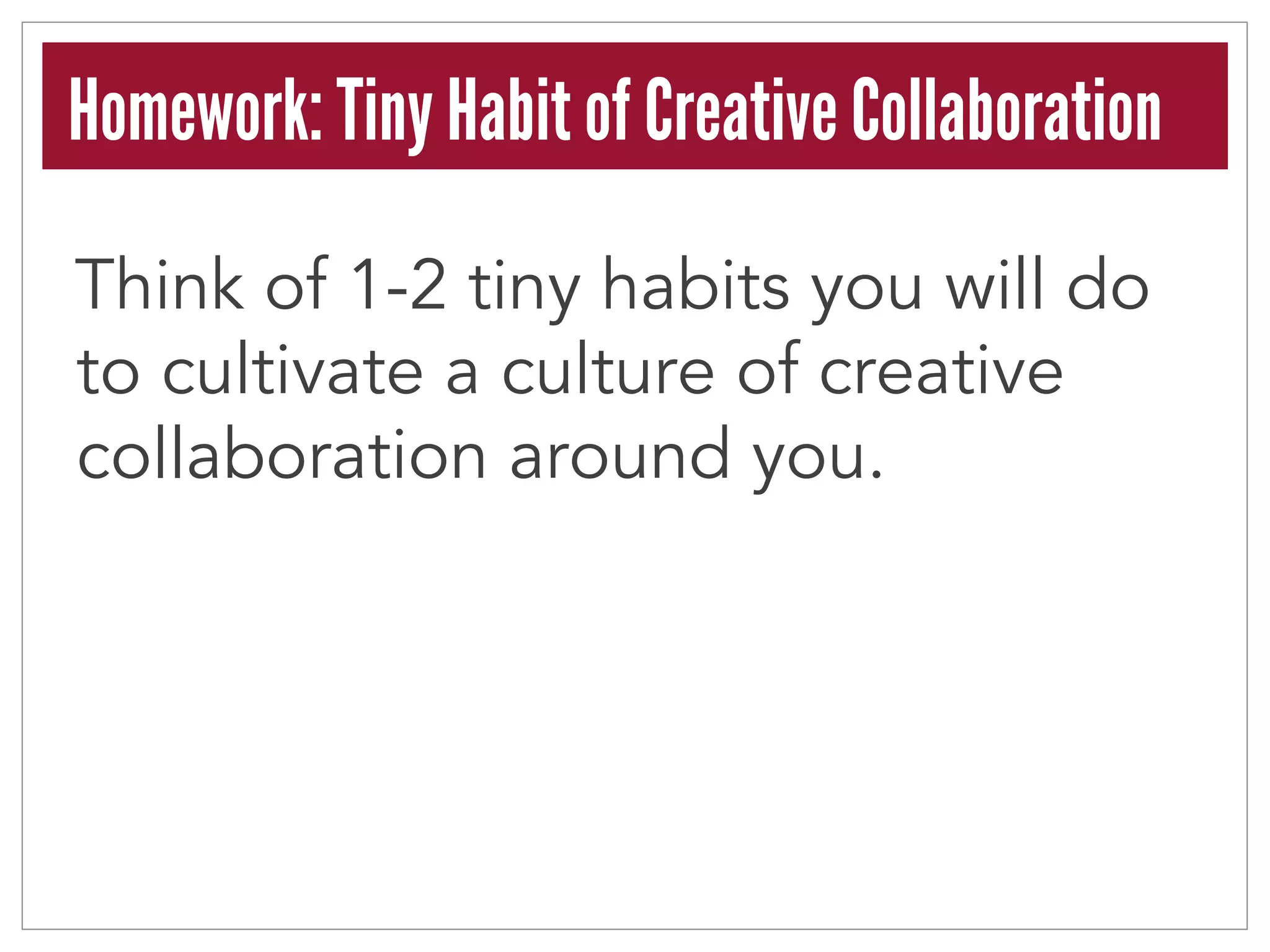 Homework: Tiny Habit of Creative Collaboration 
Think of 1-2 tiny habits you will do 
to cultivate a culture of creative 
collaboration around you. 
 