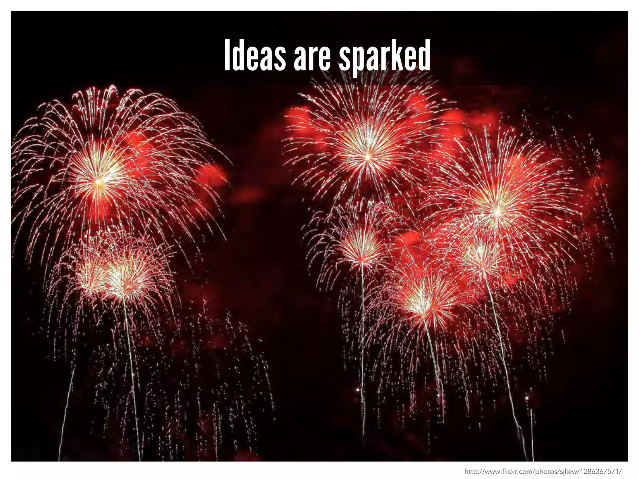 Ideas are sparked 
http://www.flickr.com/photos/sjliew/1286367571/ 
 