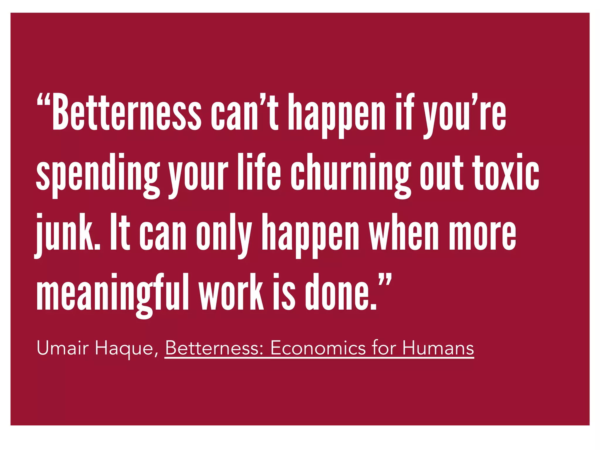 “Betterness can't happen if you're 
spending your life churning out toxic 
junk. It can only happen when more 
meaningful work is done.” 
Umair Haque, Betterness: Economics for Humans 
 