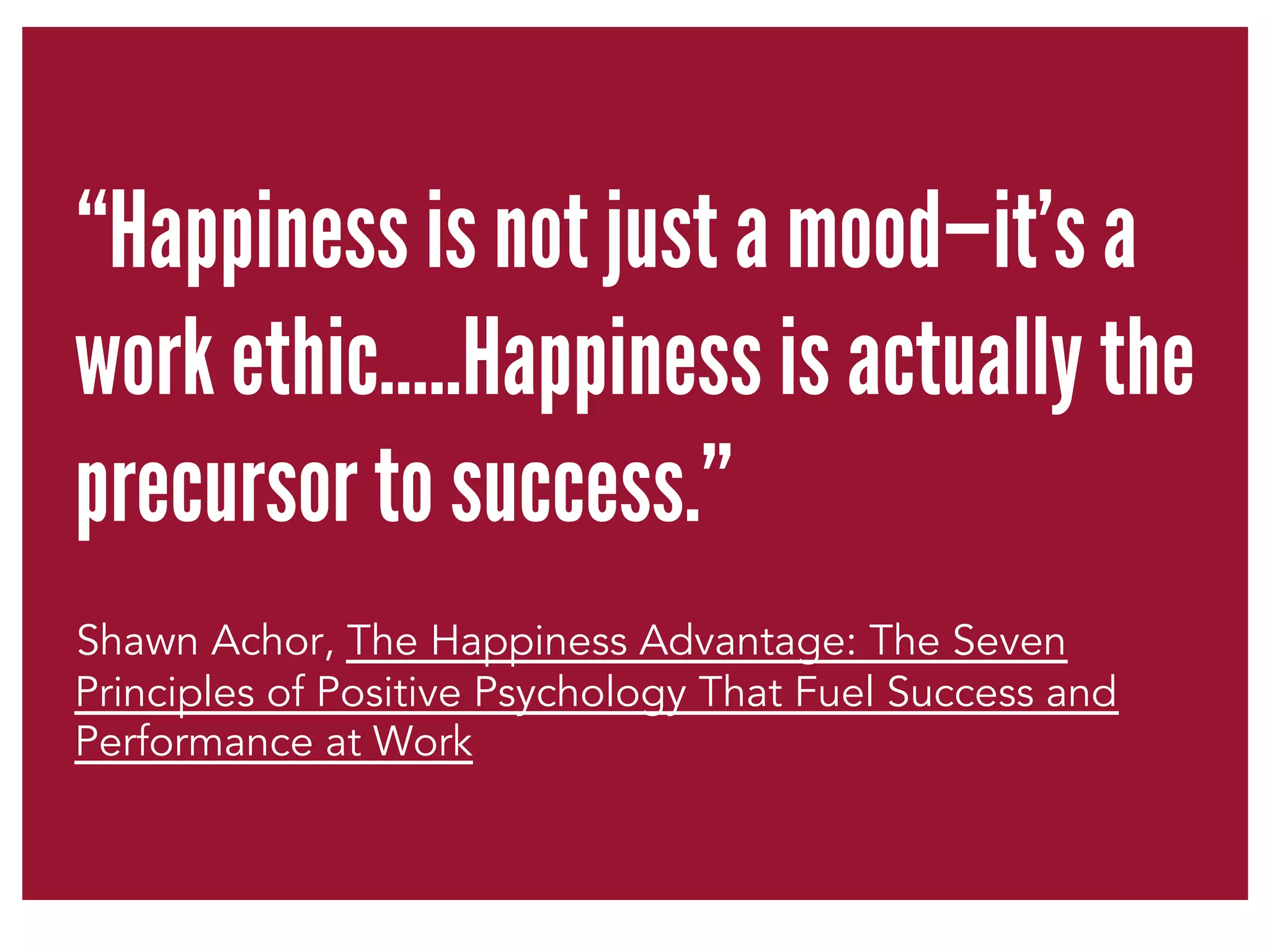 “Happiness is not just a mood—it’s a 
work ethic…..Happiness is actually the 
precursor to success.” 
Shawn Achor, The Happiness Advantage: The Seven 
Principles of Positive Psychology That Fuel Success and 
Performance at Work 
 