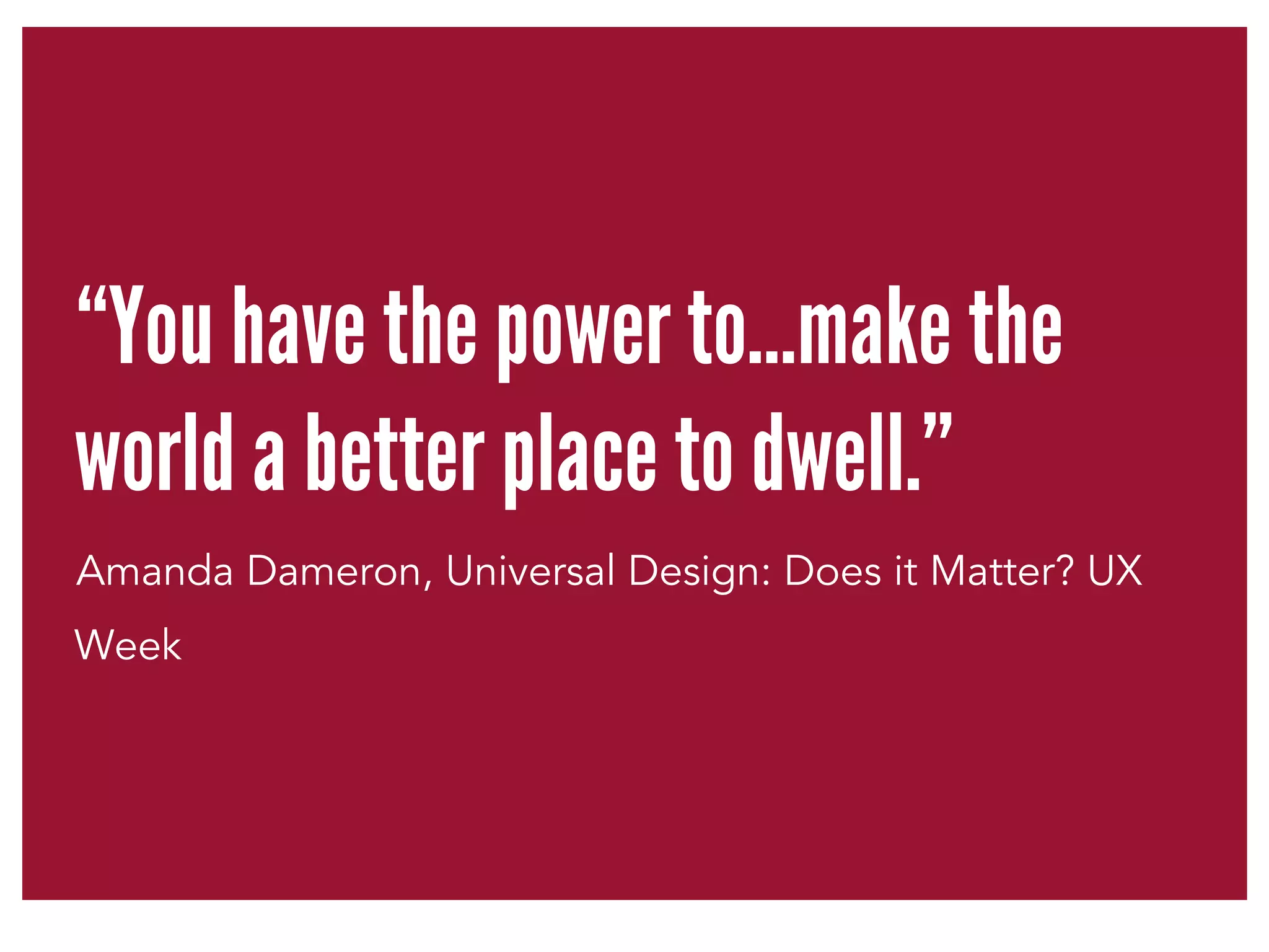 “You have the power to…make the 
world a better place to dwell.” 
Amanda Dameron, Universal Design: Does it Matter? UX 
Week 
 