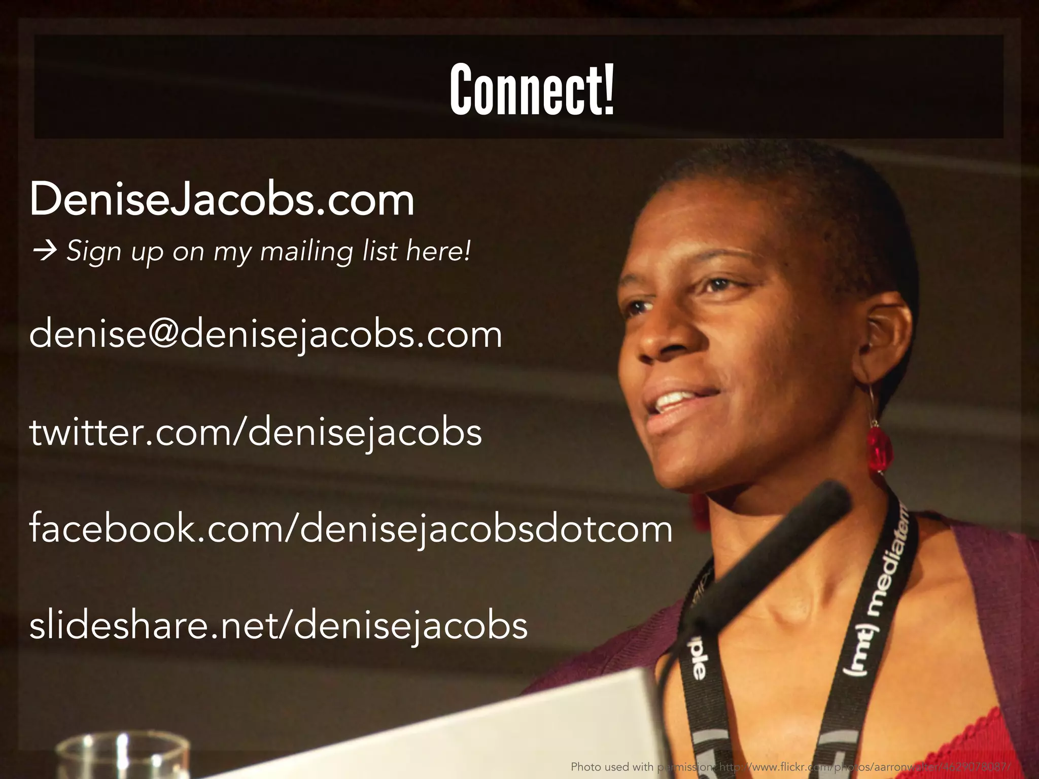 Connect! 
DeniseJacobs.com 
 Sign up on my mailing list here! 
denise@denisejacobs.com 
twitter.com/denisejacobs 
facebook.com/denisejacobsdotcom 
slideshare.net/denisejacobs 
Photo used with permission: http://www.flickr.com/photos/aarronwalter/4629078087/ 
 