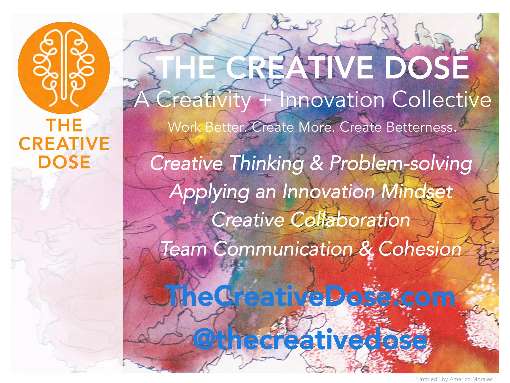 THE CREATIVE DOSE 
A Creativity + Innovation Collective 
Work Better. Create More. Create Betterness. 
Creative Thinking & Problem-solving 
Applying an Innovation Mindset 
Creative Collaboration 
Team Communication & Cohesion 
TheCreativeDose.com 
@thecreativedose 
“Untitled” by Americo Morales 
