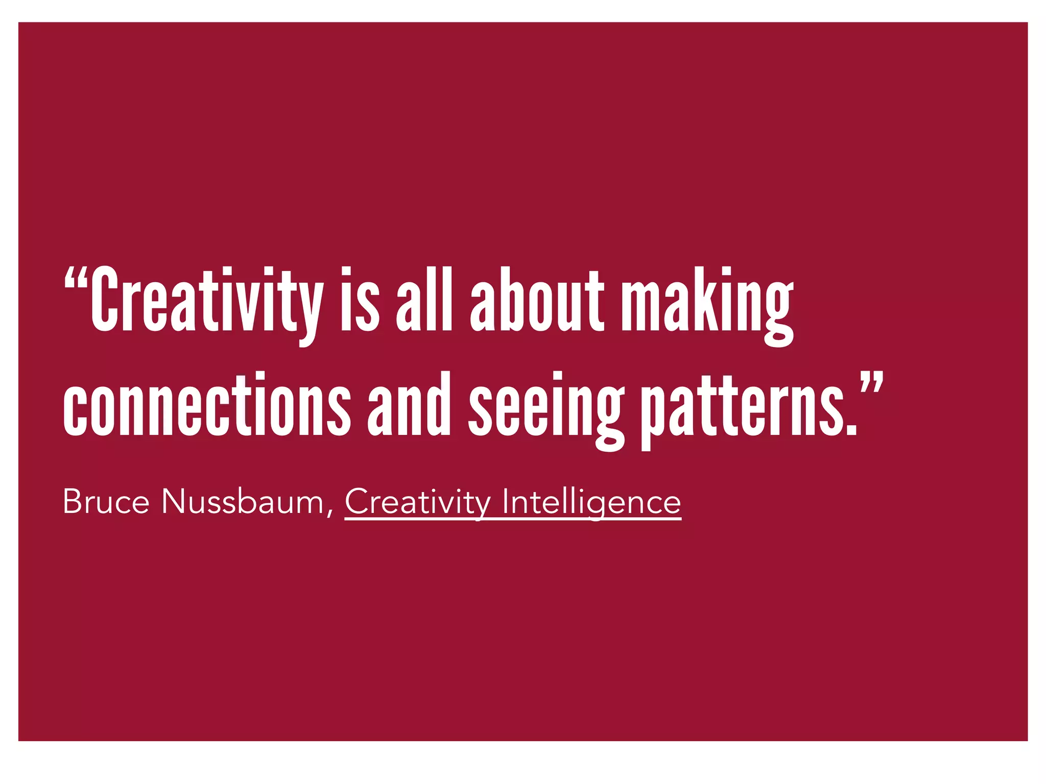“Creativity is all about making 
connections and seeing patterns.” 
Bruce Nussbaum, Creativity Intelligence 
 