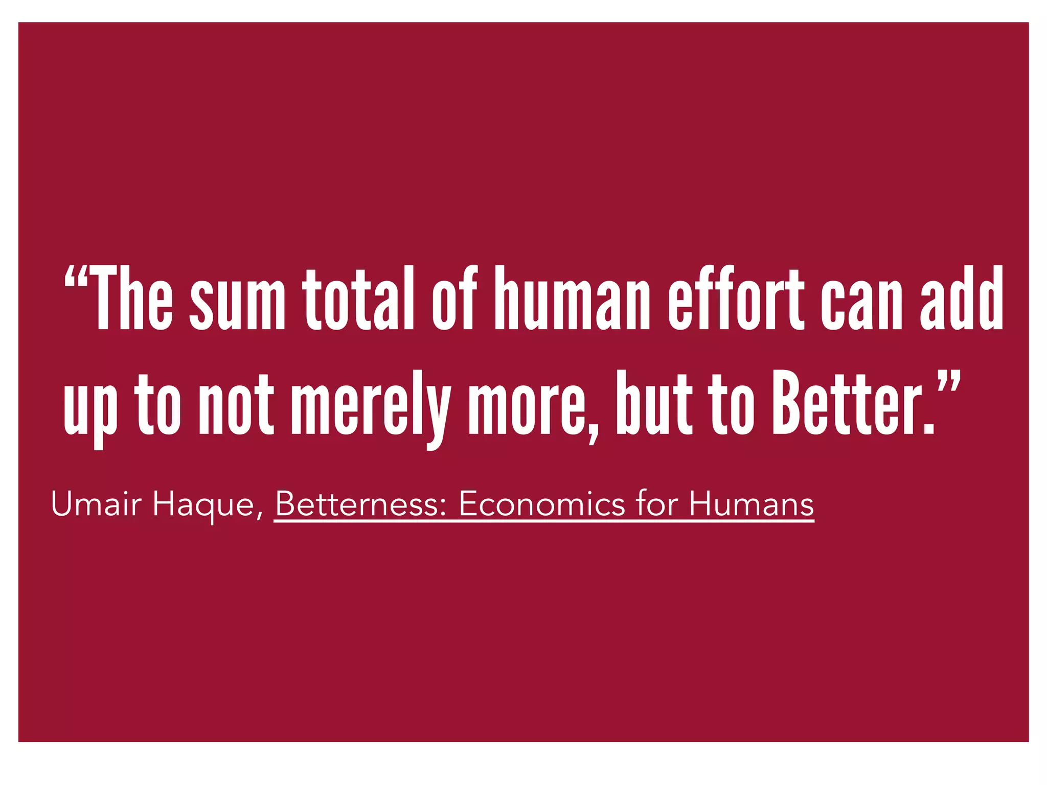 “The sum total of human effort can add 
up to not merely more, but to Better.” 
Umair Haque, Betterness: Economics for Humans 
 