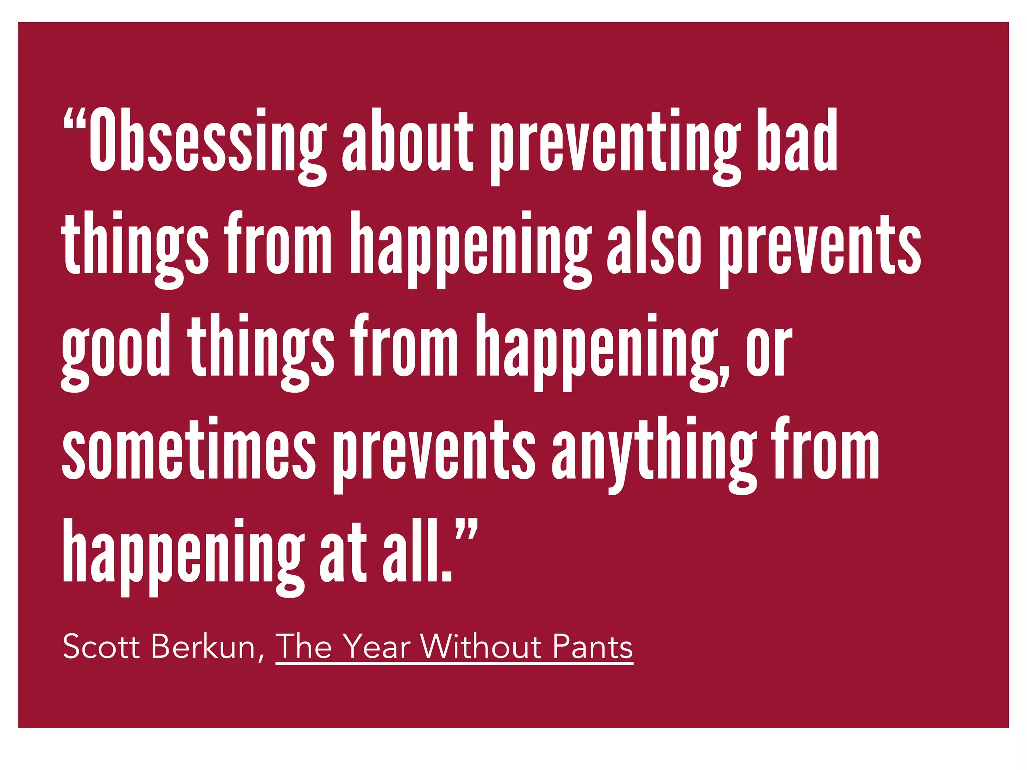“Obsessing about preventing bad 
things from happening also prevents 
good things from happening, or 
sometimes prevents anything from 
happening at all.” 
Scott Berkun, The Year Without Pants 
 