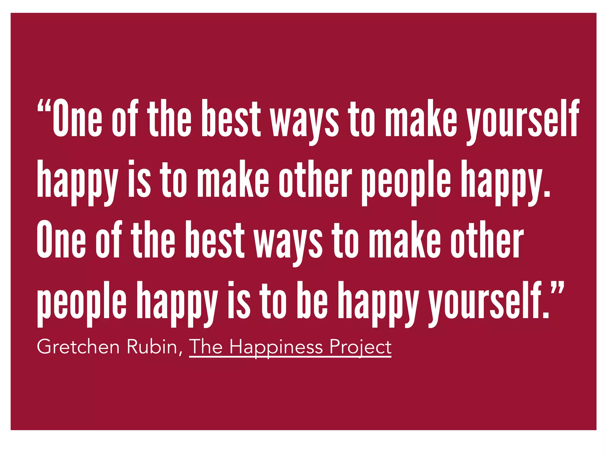 “One of the best ways to make yourself 
happy is to make other people happy. 
One of the best ways to make other 
people happy is to be happy yourself.” 
Gretchen Rubin, The Happiness Project 
 