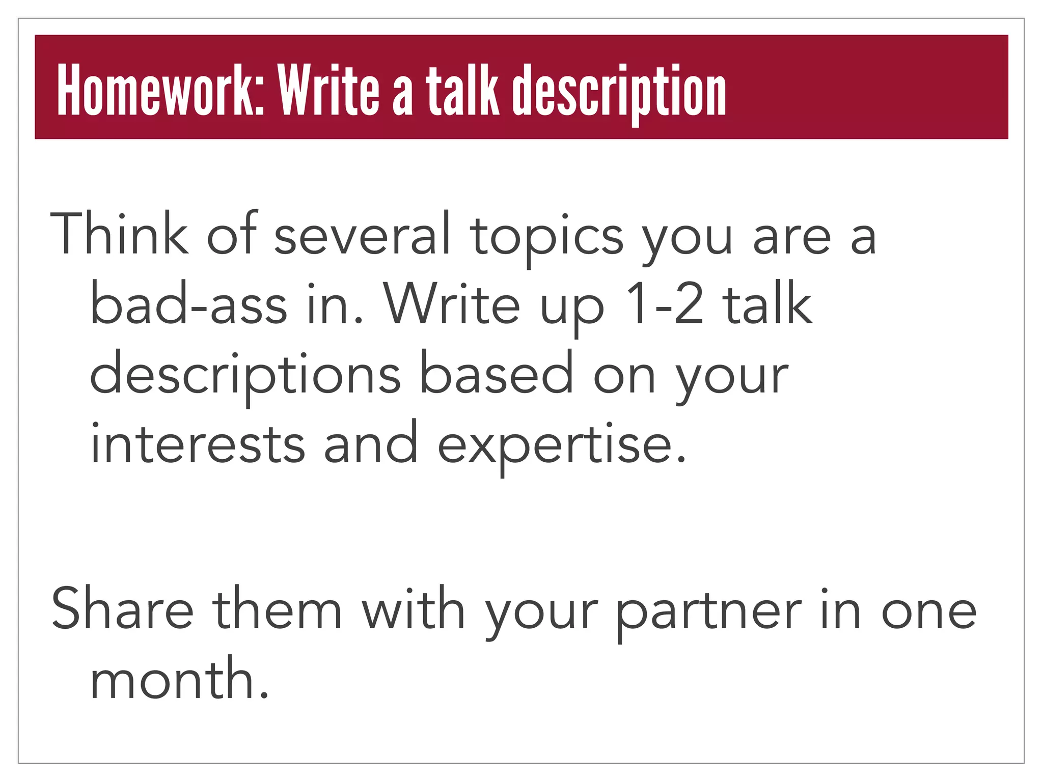 Homework: Write a talk description 
Think of several topics you are a 
bad-ass in. Write up 1-2 talk 
descriptions based on your 
interests and expertise. 
Share them with your partner in one 
month. 
 