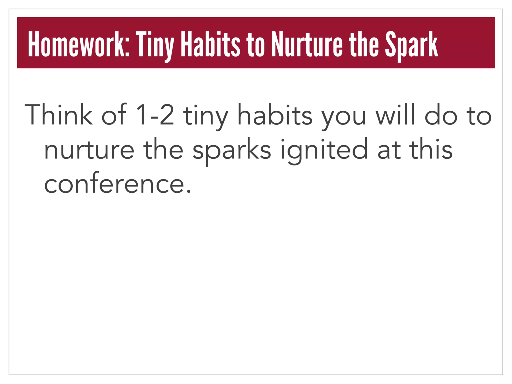 Homework: Tiny Habits to Nurture the Spark 
Think of 1-2 tiny habits you will do to 
nurture the sparks ignited at this 
conference. 
 