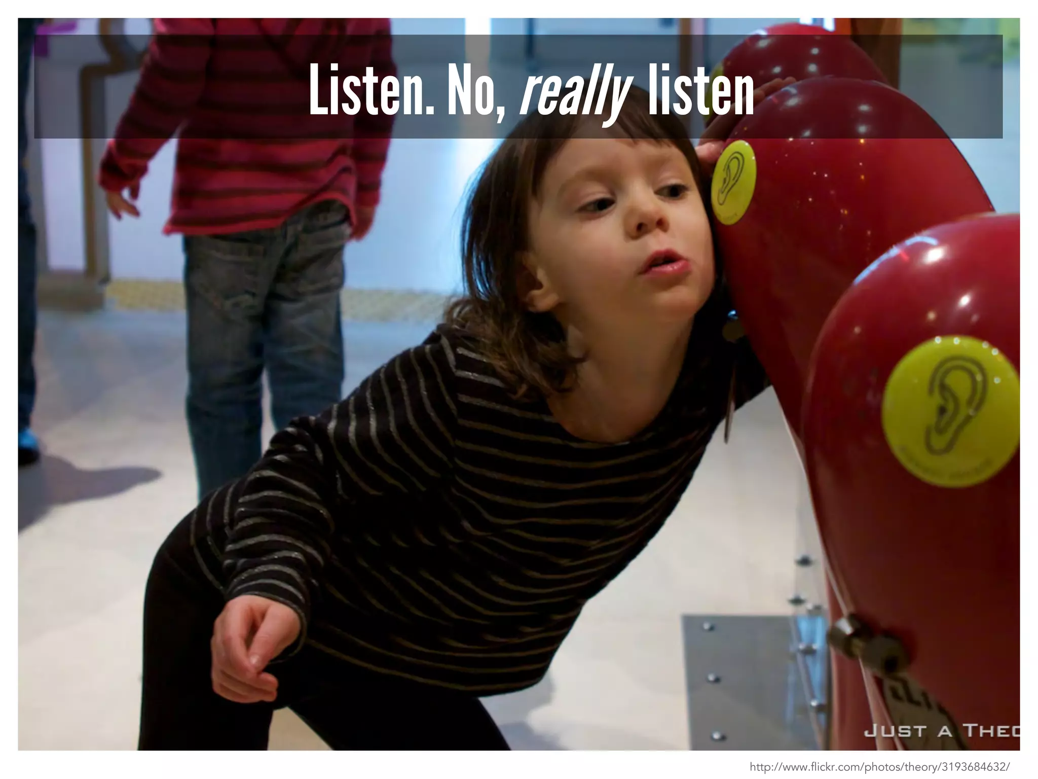 Listen. No, really listen 
http://www.flickr.com/photos/theory/3193684632/ 
 