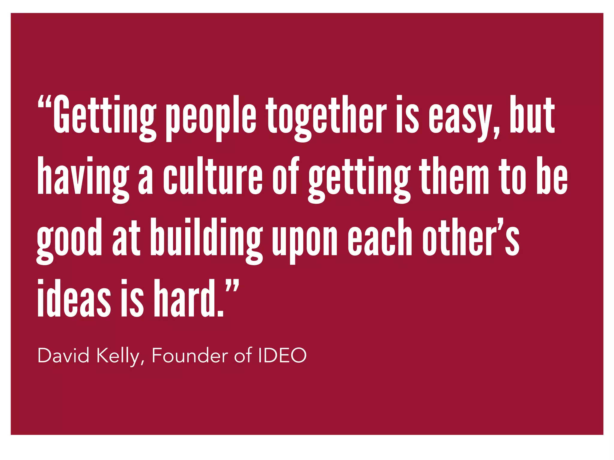 “Getting people together is easy, but 
having a culture of getting them to be 
good at building upon each other’s 
ideas is hard.” 
David Kelly, Founder of IDEO 
 