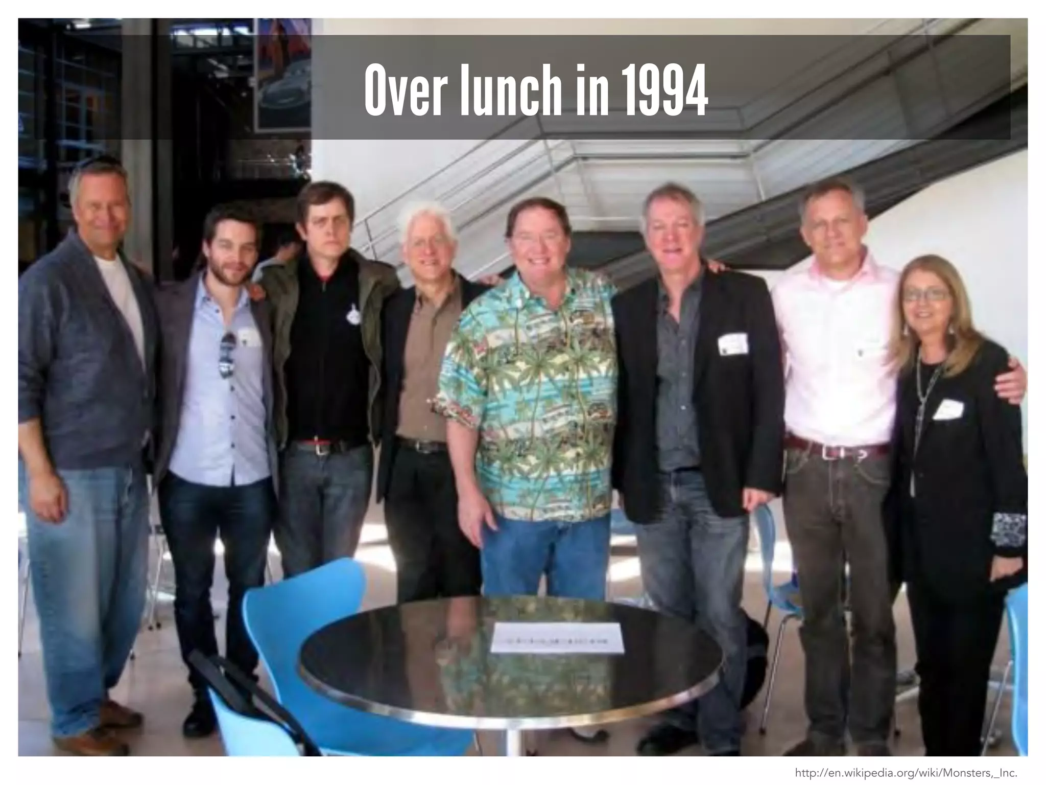 Over lunch in 1994 
http://en.wikipedia.org/wiki/Monsters,_Inc. 
 