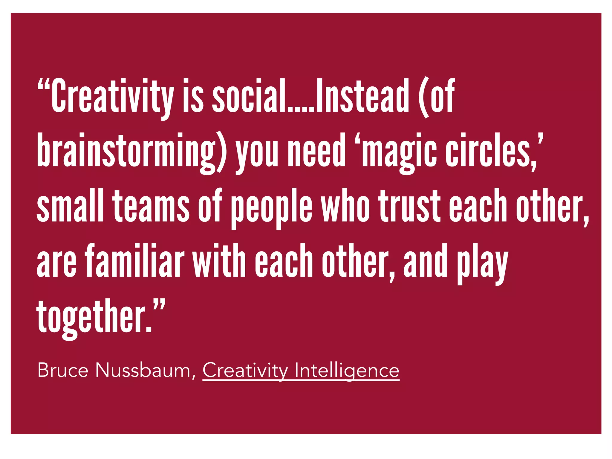 “Creativity is social….Instead (of 
brainstorming) you need ‘magic circles,’ 
small teams of people who trust each other, 
are familiar with each other, and play 
together.” 
Bruce Nussbaum, Creativity Intelligence 
 
