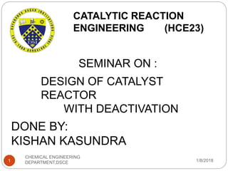 SEMINAR ON :
DESIGN OF CATALYST
REACTOR
WITH DEACTIVATION
CATALYTIC REACTION
ENGINEERING (HCE23)
DONE BY:
KISHAN KASUNDRA
1/8/20181
CHEMICAL ENGINEERING
DEPARTMENT,DSCE
 