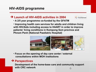 HIV-AIDS programme

 Launch of HIV-AIDS activities in 2004
  • A 2/5 year programme co-funded by the GFATM
  • Improving ...