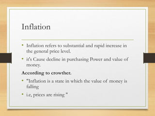 Inflation
• Inflation refers to substantial and rapid increase in
the general price level.
• it's Cause decline in purchasing Power and value of
money.
According to crowther.
• "Inflation is a state in which the value of money is
falling
• i.e, prices are rising "
 