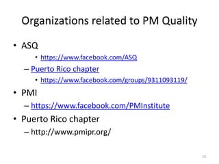 Organizations related to PM Quality
• ASQ
• https://www.facebook.com/ASQ
– Puerto Rico chapter
• https://www.facebook.com/groups/9311093119/
• PMI
– https://www.facebook.com/PMInstitute
• Puerto Rico chapter
– http://www.pmipr.org/
10
 