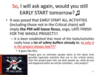 So, I will ask again, would you still
EARLY START tomorrow?♫
• It was posed that EARLY START ALL ACTIVITIES
(including those not in the Critical chain) will
imply the PM will loose focus, ergo, LATE FINISH
FOR THE WHOLE PROJECT!!!
– It is been established that most of the tasks/activities
really have a lot of safety buffers already in, so why it
is the project always late???
• It goes like this:
» People give an estimate, people starts at the latest time
possible (specially activities that are in the critical chain),
then the project goes late, we beat people up…what do you
will happened when we ask for estimates, next project?
103
 