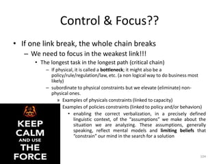Control & Focus??
• If one link break, the whole chain breaks
– We need to focus in the weakest link!!!
• The longest task in the longest path (critical chain)
– If physical, it is called a bottleneck; it might also be a
policy/rule/regulation/law, etc. (a non logical way to do business most
likely)
– subordinate to physical constraints but we elevate (eliminate) non-
physical ones.
» Examples of physicals constraints (linked to capacity)
» Examples of policies constraints (linked to policy and/or behaviors)
• enabling the correct verbalization, in a precisely defined
linguistic context, of the “assumptions” we make about the
situation we are analyzing. These assumptions, generally
speaking, reflect mental models and limiting beliefs that
“constrain” our mind in the search for a solution
104
 